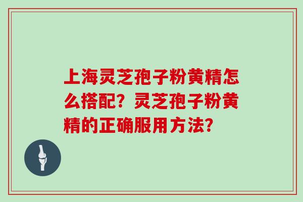上海灵芝孢子粉黄精怎么搭配？灵芝孢子粉黄精的正确服用方法？