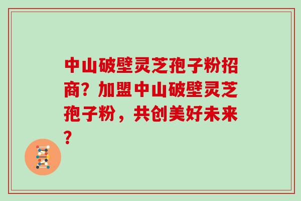 中山破壁灵芝孢子粉招商?加盟中山破壁灵芝孢子粉,共创美好未来?