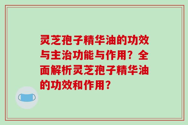 灵芝孢子精华油的功效与主治功能与作用?全面解析灵芝孢子精华油的功效和作用?