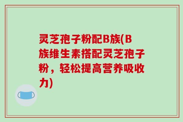 灵芝孢子粉配B族(B族维生素搭配灵芝孢子粉，轻松提高营养吸收力)