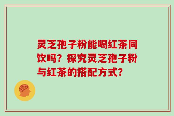 灵芝孢子粉能喝红茶同饮吗?探究灵芝孢子粉与红茶的搭配方式?