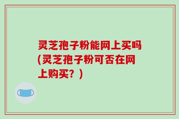 灵芝孢子粉能网上买吗(灵芝孢子粉可否在网上购买?)