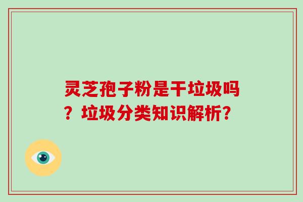 灵芝孢子粉是干垃圾吗?垃圾分类知识解析?