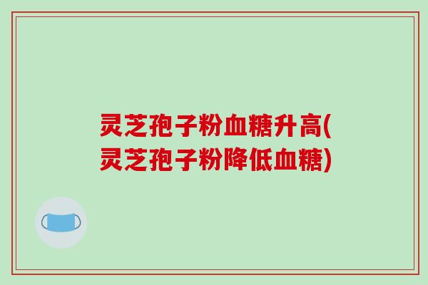 灵芝孢子粉血糖升高(灵芝孢子粉降低血糖)