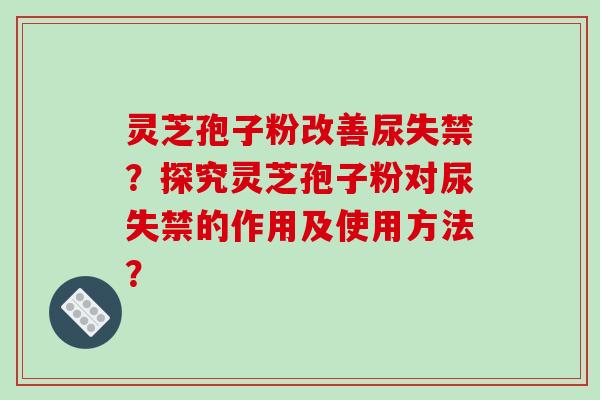灵芝孢子粉改善尿失禁?探究灵芝孢子粉对尿失禁的作用及使用方法?