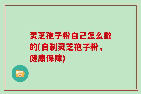 灵芝孢子粉自己怎么做的(自制灵芝孢子粉,健康保障)