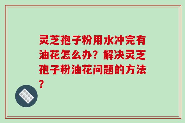 灵芝孢子粉用水冲完有油花怎么办？解决灵芝孢子粉油花问题的方法？