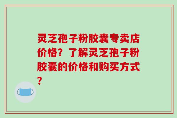灵芝孢子粉胶囊专卖店价格?了解灵芝孢子粉胶囊的价格和购买方式?