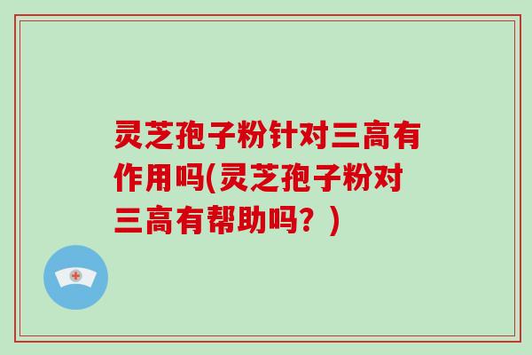 灵芝孢子粉针对三高有作用吗(灵芝孢子粉对三高有帮助吗?)