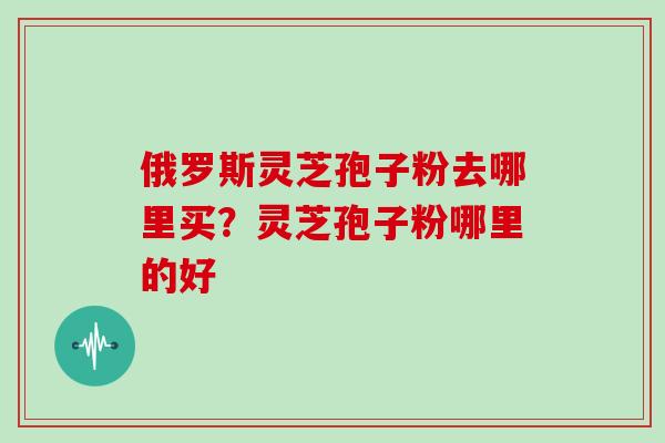 俄罗斯灵芝孢子粉去哪里买?灵芝孢子粉哪里的好