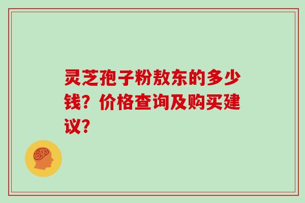 灵芝孢子粉敖东的多少钱？价格查询及购买建议？