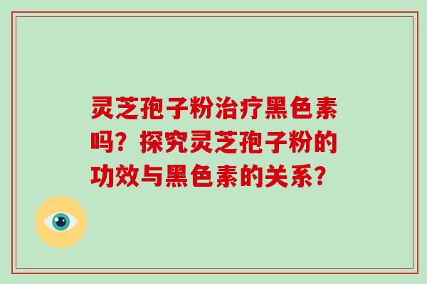灵芝孢子粉治疗黑色素吗？探究灵芝孢子粉的功效与黑色素的关系？
