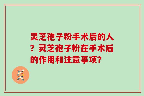 灵芝孢子粉手术后的人?灵芝孢子粉在手术后的作用和注意事项?