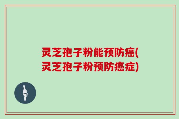 灵芝孢子粉能预防癌(灵芝孢子粉预防癌症)