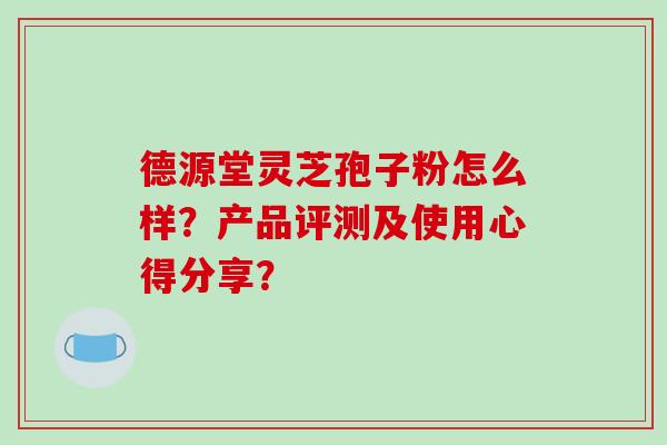 德源堂灵芝孢子粉怎么样?产品评测及使用心得分享?