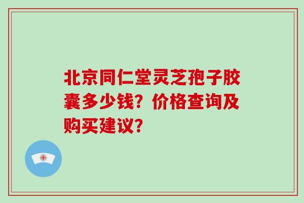 北京同仁堂灵芝孢子胶囊多少钱?价格查询及购买建议?