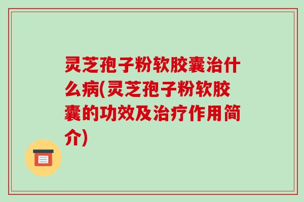 灵芝孢子粉软胶囊治什么病(灵芝孢子粉软胶囊的功效及治疗作用简介)