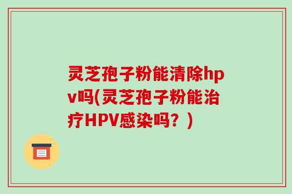 灵芝孢子粉能清除hpv吗(灵芝孢子粉能治疗HPV感染吗？)