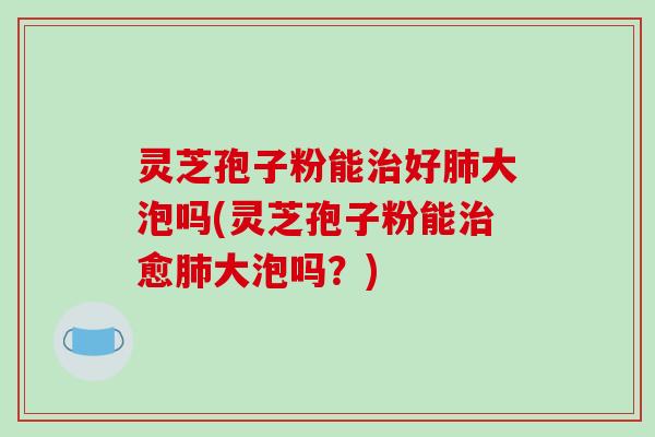 灵芝孢子粉能治好肺大泡吗(灵芝孢子粉能治愈肺大泡吗?)