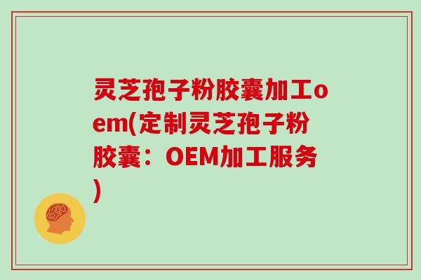 灵芝孢子粉胶囊加工oem(定制灵芝孢子粉胶囊:OEM加工服务)