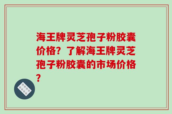 海王牌灵芝孢子粉胶囊价格?了解海王牌灵芝孢子粉胶囊的市场价格?