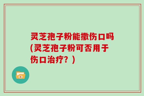 灵芝孢子粉能撒伤口吗(灵芝孢子粉可否用于伤口治疗?)