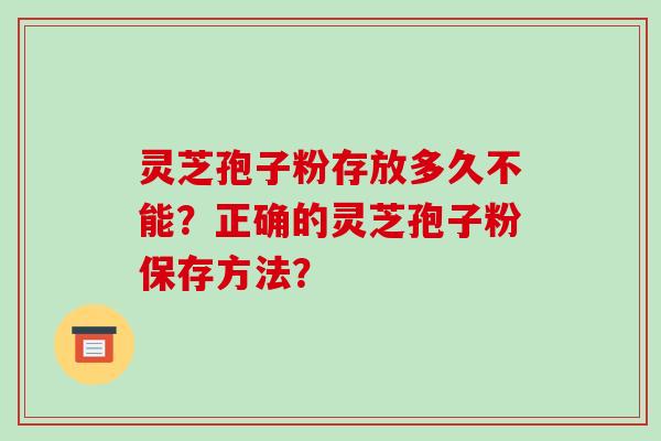 灵芝孢子粉存放多久不能？正确的灵芝孢子粉保存方法？