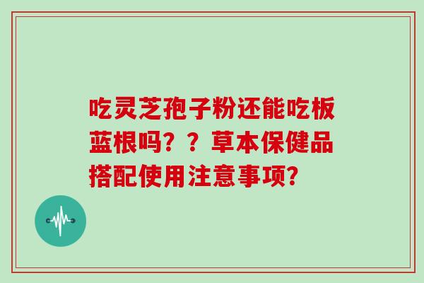 吃灵芝孢子粉还能吃板蓝根吗??草本保健品搭配使用注意事项?