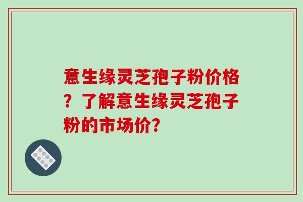 意生缘灵芝孢子粉价格?了解意生缘灵芝孢子粉的市场价?