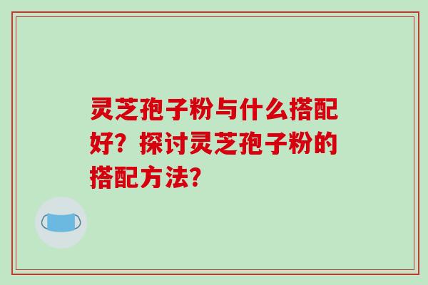灵芝孢子粉与什么搭配好?探讨灵芝孢子粉的搭配方法?