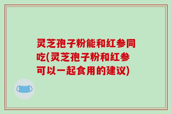 灵芝孢子粉能和红参同吃(灵芝孢子粉和红参可以一起食用的建议)