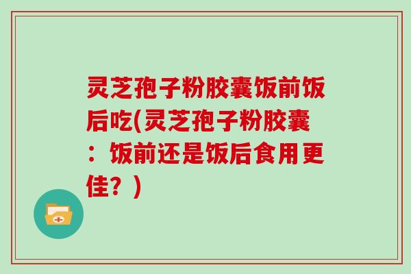 灵芝孢子粉胶囊饭前饭后吃(灵芝孢子粉胶囊:饭前还是饭后食用更佳?)