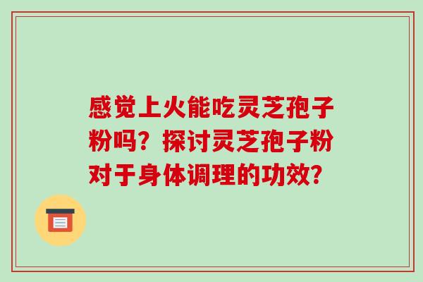 感觉上火能吃灵芝孢子粉吗？探讨灵芝孢子粉对于身体调理的功效？