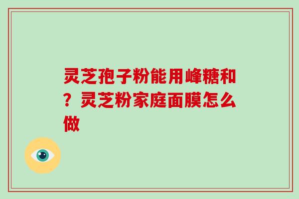 灵芝孢子粉能用峰糖和?灵芝粉家庭面膜怎么做