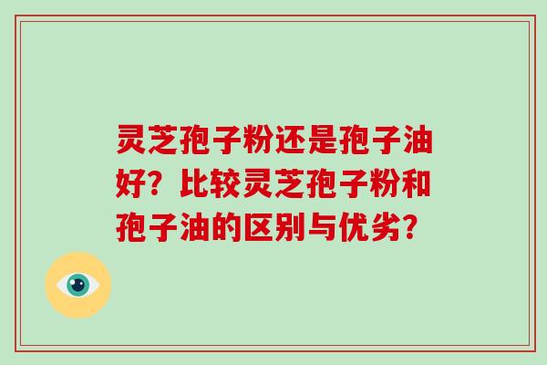 灵芝孢子粉还是孢子油好?比较灵芝孢子粉和孢子油的区别与优劣?