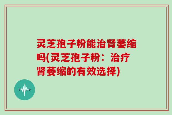 灵芝孢子粉能治肾萎缩吗(灵芝孢子粉:治疗肾萎缩的有效选择)
