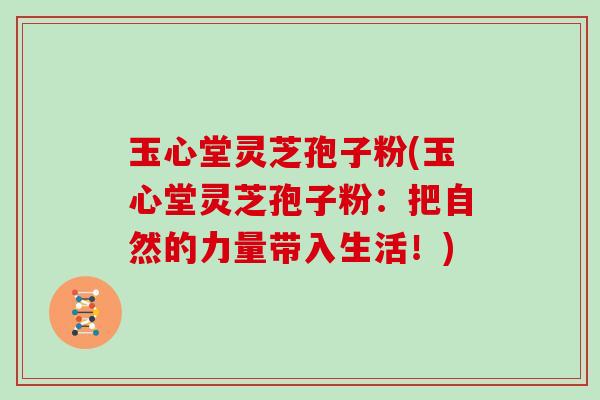 玉心堂灵芝孢子粉(玉心堂灵芝孢子粉:把自然的力量带入生活!)