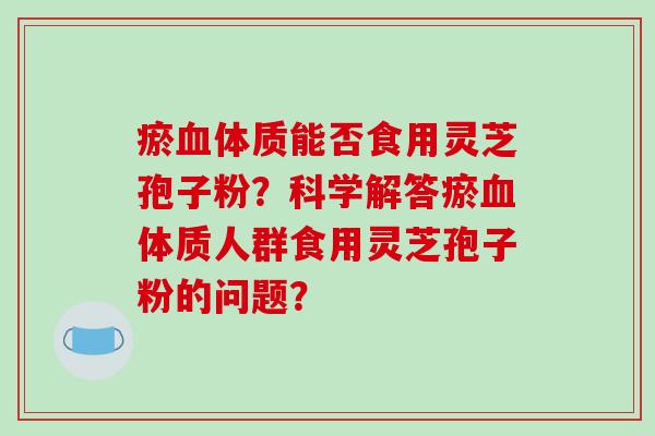 瘀血体质能否食用灵芝孢子粉？科学解答瘀血体质人群食用灵芝孢子粉的问题？