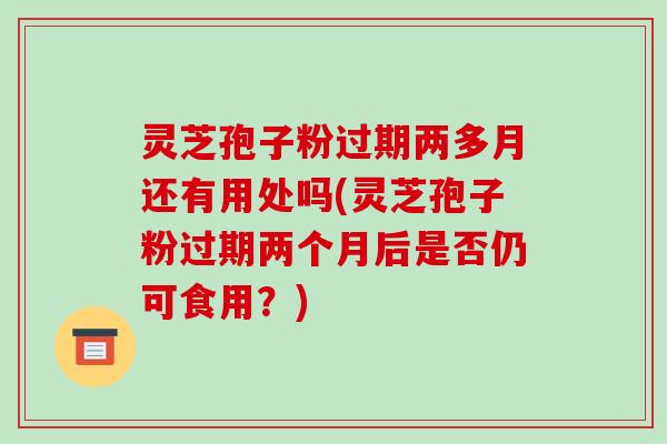 灵芝孢子粉过期两多月还有用处吗(灵芝孢子粉过期两个月后是否仍可食用?)