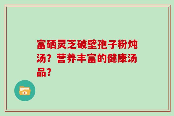 富硒灵芝破壁孢子粉炖汤?营养丰富的健康汤品?