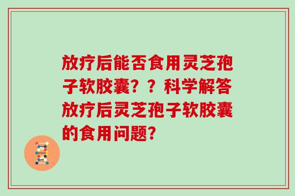 放疗后能否食用灵芝孢子软胶囊？？科学解答放疗后灵芝孢子软胶囊的食用问题？