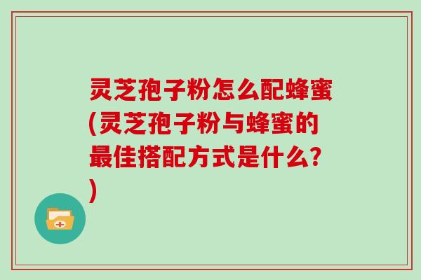 灵芝孢子粉怎么配蜂蜜(灵芝孢子粉与蜂蜜的最佳搭配方式是什么?)