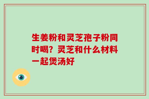 生姜粉和灵芝孢子粉同时喝?灵芝和什么材料一起煲汤好