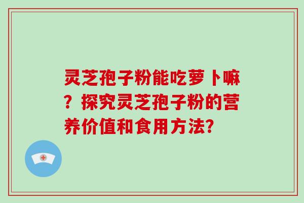 灵芝孢子粉能吃萝卜嘛?探究灵芝孢子粉的营养价值和食用方法?