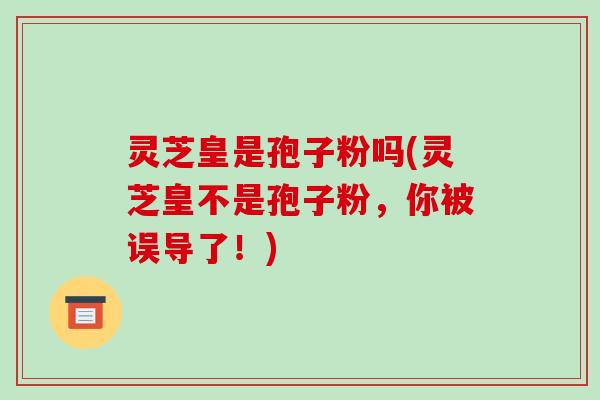 灵芝皇是孢子粉吗(灵芝皇不是孢子粉,你被误导了!)