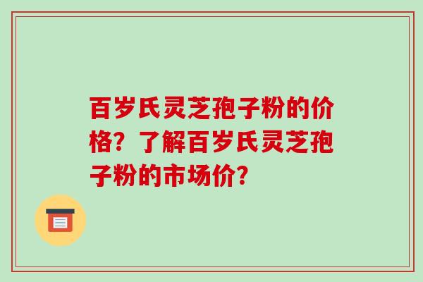 百岁氏灵芝孢子粉的价格？了解百岁氏灵芝孢子粉的市场价？