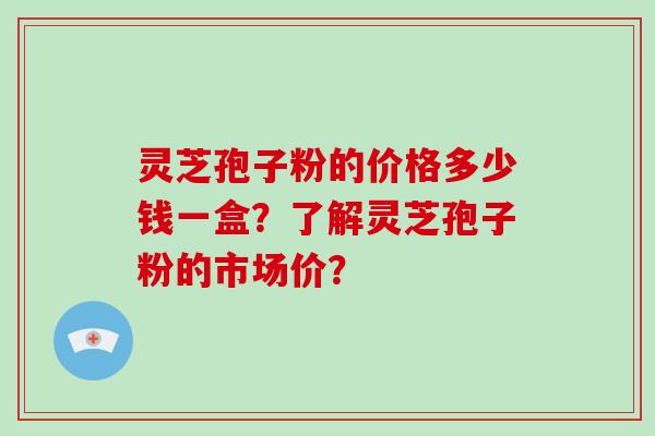 灵芝孢子粉的价格多少钱一盒?了解灵芝孢子粉的市场价?