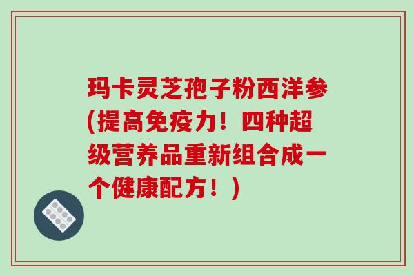 玛卡灵芝孢子粉西洋参(提高免疫力！四种超级营养品重新组合成一个健康配方！)