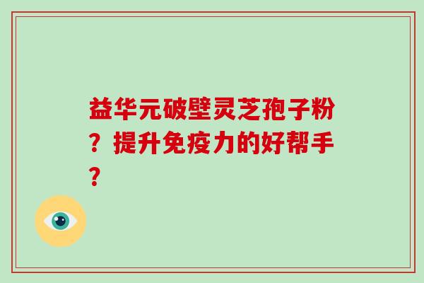 益华元破壁灵芝孢子粉?提升免疫力的好帮手?