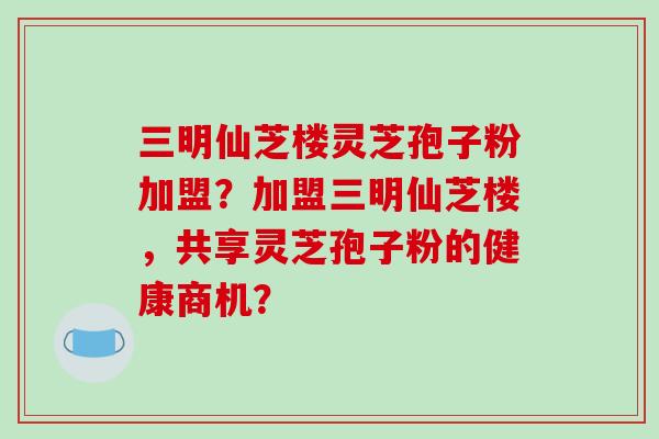 三明仙芝楼灵芝孢子粉加盟？加盟三明仙芝楼，共享灵芝孢子粉的健康商机？